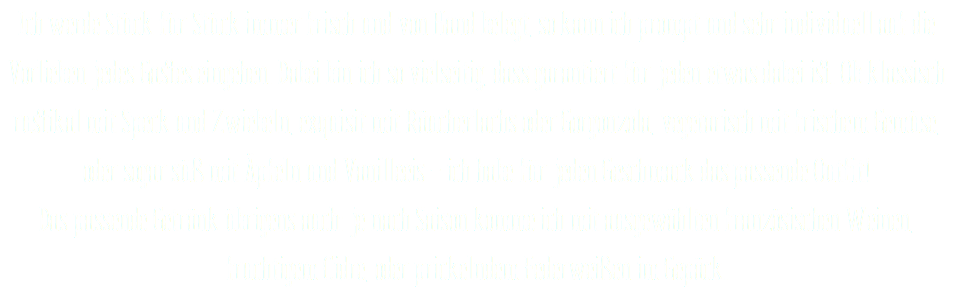 Ich werde Stück für Stück immer frisch und von Hand belegt, so kann ich prompt und sehr individuell auf die Vorlieben jedes Gastes eingehen. Dabei bin ich so vielseitig, dass garantiert für jeden etwas dabei ist. Ob klassisch rustikal mit Speck und Zwiebeln, exquisit mit Räucherlachs oder Gorgonzola, vegetarisch mit frischem Gemüse, oder sogar süß mit Äpfeln und Vanilleeis – ich habe für jeden Geschmack das passende Outfit!  Das passende Getränk übrigens auch: je nach Saison komme ich mit ausgewählten französischen Weinen, fruchtigem Cidre, oder prickelndem Federweißen im Gepäck. 